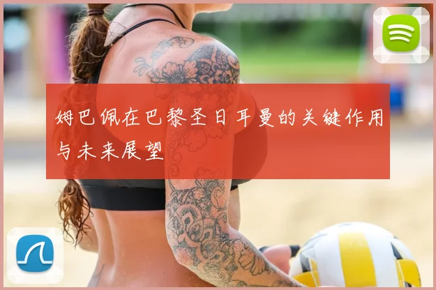 姆巴佩在巴黎圣日耳曼的关键作用与未来展望