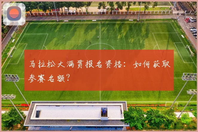 马拉松大满贯报名资格：如何获取参赛名额？