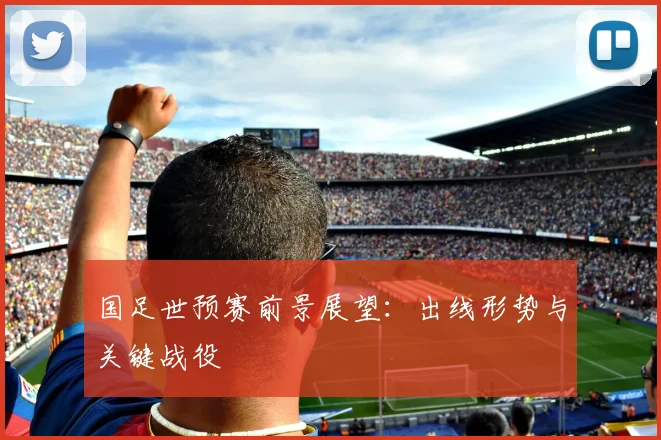 国足世预赛前景展望：出线形势与关键战役