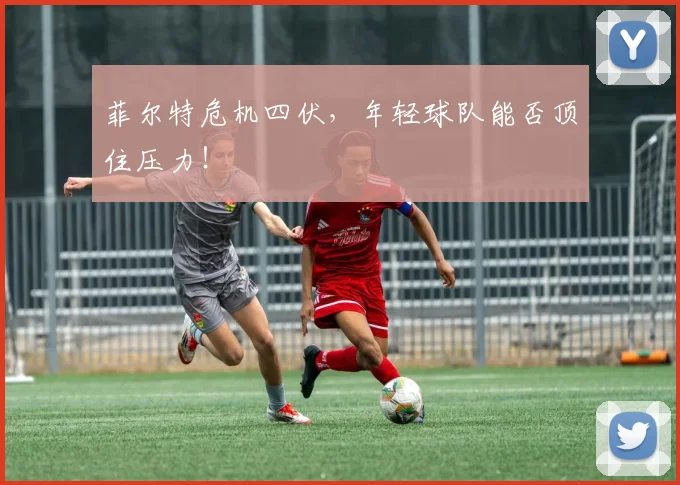 菲尔特危机四伏,年轻球队能否顶住压力!