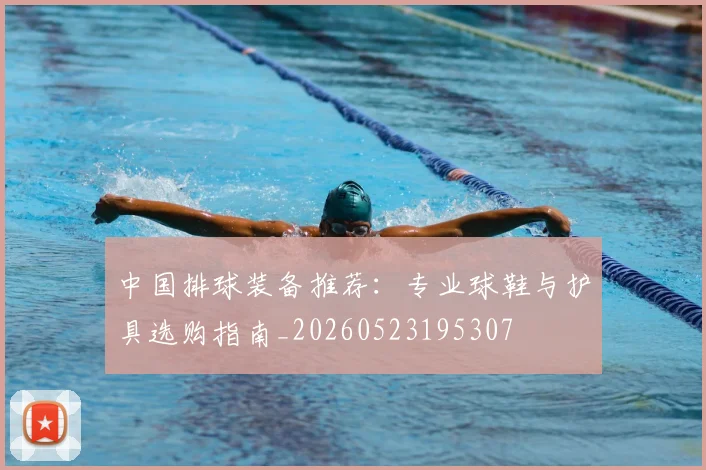 中国排球装备推荐:专业球鞋与护具选购指南_20260523195307