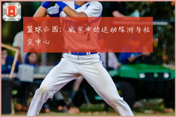 篮球公园:城市中的运动绿洲与社交中心