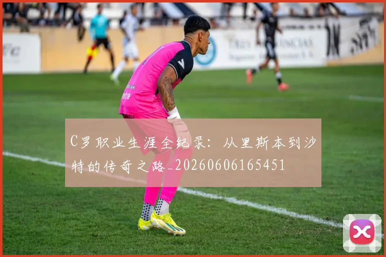 C罗职业生涯全纪录:从里斯本到沙特的传奇之路_20260606165451