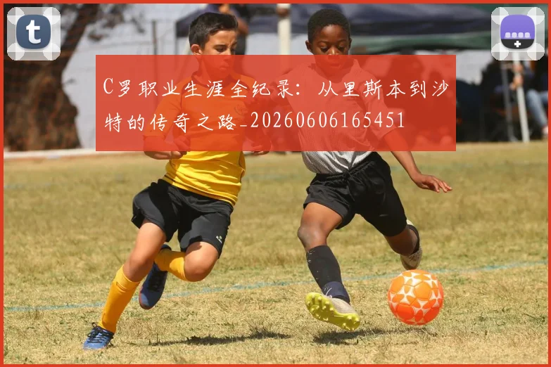 C罗职业生涯全纪录:从里斯本到沙特的传奇之路_20260606165451